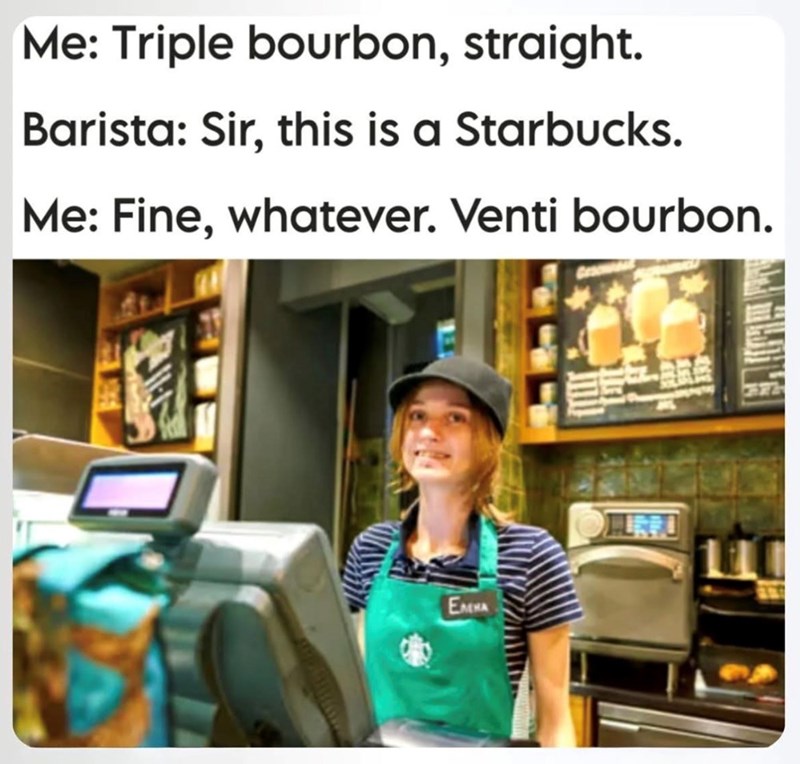 Me: Triple bourbon, straight. Barista: Sir, this is a Starbucks. Me: Fine, whatever. Venti bourbon. EMMA