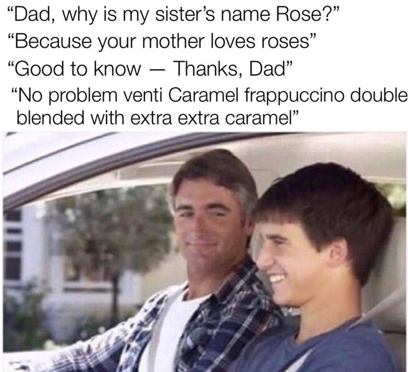 "Dad, why is my sister's name Rose?" "Because your mother loves roses" "Good to know - Thanks, Dad" "No problem venti Caramel frappuccino double blended with extra extra caramel"