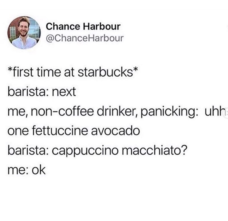Chance Harbour @ChanceHarbour *first time at starbucks* barista: next me, non-coffee drinker, panicking: uhh one fettuccine avocado barista: cappuccino macchiato? me: ok