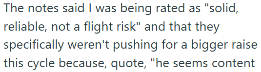 The notes said I was being rated as "solid, reliable, not a flight risk" and that they specifically weren't pushing for a bigger raise this cycle because, quote, "he seems content