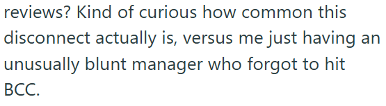 reviews? Kind of curious how common this disconnect actually is, versus me just having an unusually blunt manager who forgot to hit BCC.