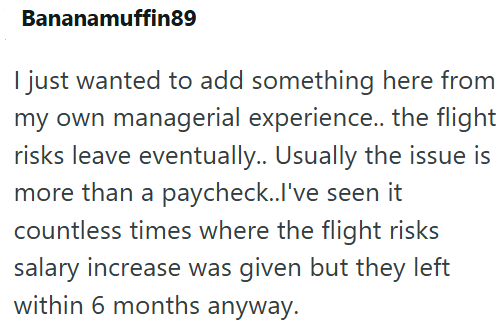 Bananamuffin89 I just wanted to add something here from my own managerial experience.. the flight risks leave eventually.. Usually the issue is more than a paycheck..I've seen it countless times where the flight risks salary increase was given but they left within 6 months anyway.