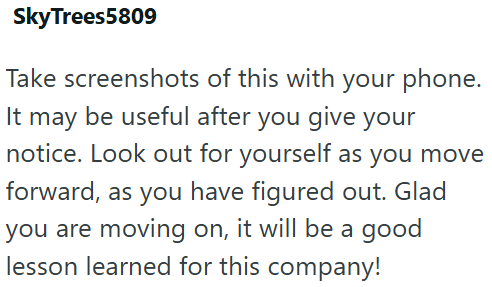 SkyTrees5809 Take screenshots of this with your phone. It may be useful after you give your notice. Look out for yourself as you move forward, as you have figured out. Glad you are moving on, it will be a good lesson learned for this company!