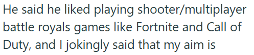 He said he liked playing shooter/multiplayer battle royals games like Fortnite and Call of Duty, and I jokingly said that my aim is