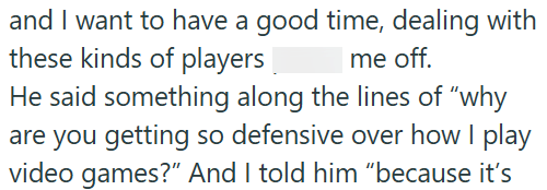 and I want to have a good time, dealing with these kinds of players me off. He said something along the lines of "why are you getting so defensive over how I play video games?" And I told him "because it's