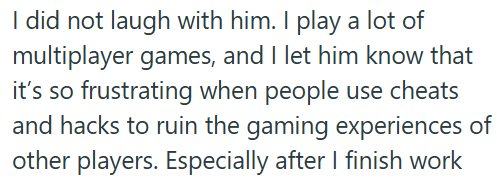 I did not laugh with him. I play a lot of multiplayer games, and I let him know that it's so frustrating when people use cheats and hacks to ruin the gaming experiences of other players. Especially after I finish work