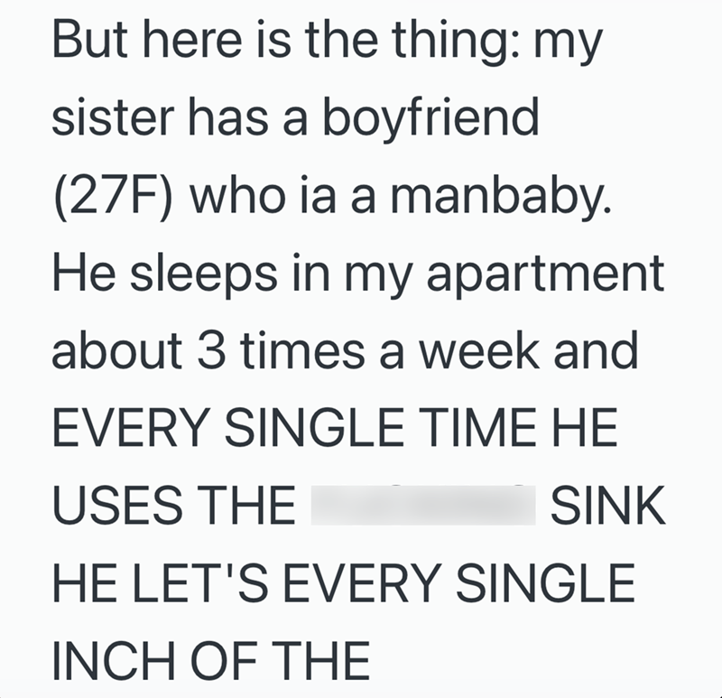 But here is the thing: my sister has a boyfriend (27F) who ia a manbaby. He sleeps in my apartment about 3 times a week and EVERY SINGLE TIME HE USES THE SINK HE LET'S EVERY SINGLE INCH OF THE