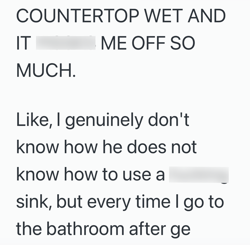 COUNTERTOP WET AND IT ME OFF SO MUCH. Like, I genuinely don't know how he does not know how to use a sink, but every time I go to the bathroom after ge