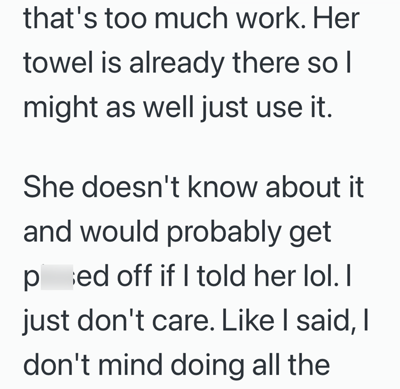 that's too much work. Her towel is already there so I might as well just use it. She doesn't know about it and would probably get ped off if I told her lol. I just don't care. Like I said, I don't mind doing all the