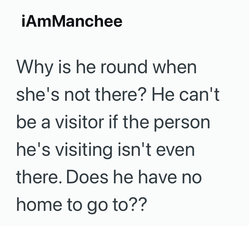iAmManchee Why is he round when she's not there? He can't be a visitor if the person he's visiting isn't even there. Does he have no home to go to??