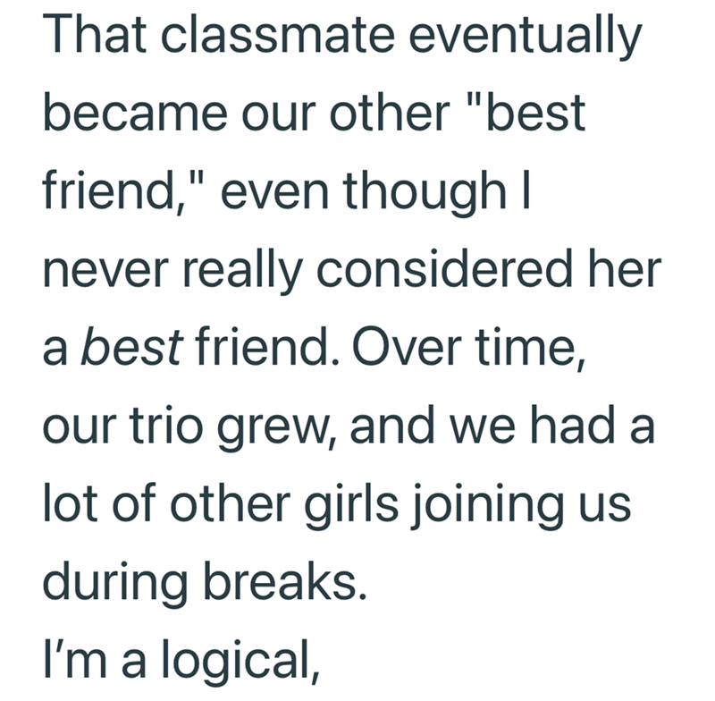 That classmate eventually became our other "best friend," even though I never really considered her a best friend. Over time, our trio grew, and we had a lot of other girls joining us during breaks. I'm a logical,