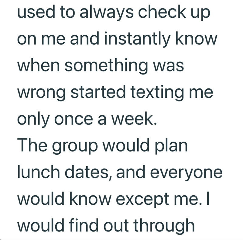 used to always check up. on me and instantly know when something was wrong started texting me only once a week. The group would plan lunch dates, and everyone would know except me. I would find out through