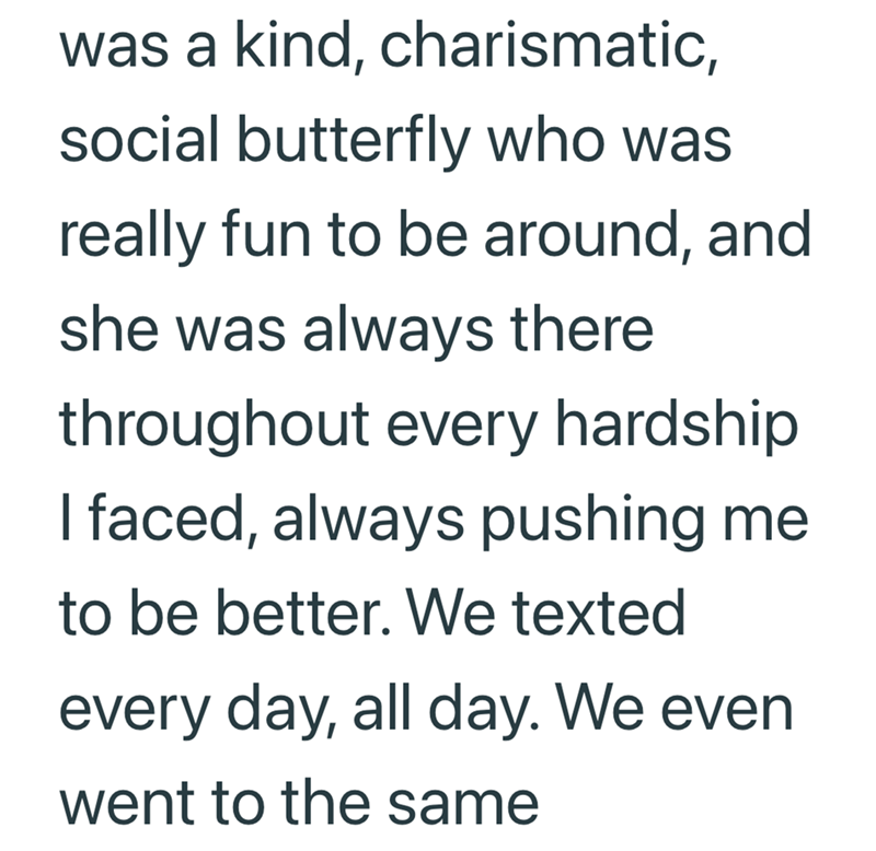 was a kind, charismatic, social butterfly who was really fun to be around, and she was always there throughout every hardship I faced, always pushing me to be better. We texted every day, all day. We even went to the same