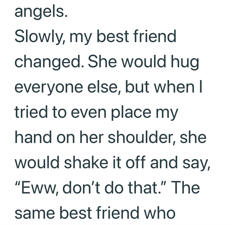 angels. Slowly, my best friend changed. She would hug everyone else, but when I tried to even place my hand on her shoulder, she would shake it off and say, "Eww, don't do that." The same best friend who