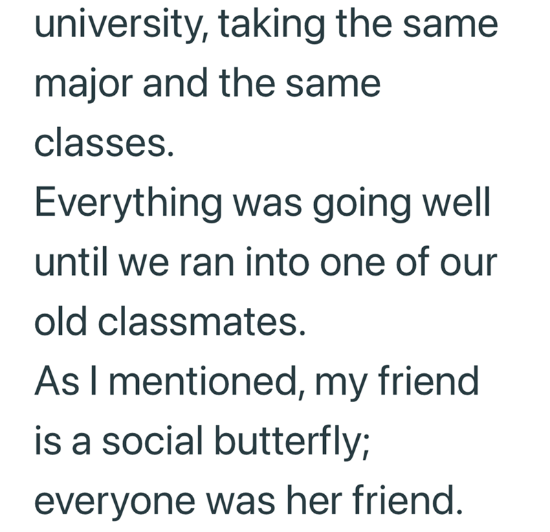 university, taking the same. major and the same classes. Everything was going well until we ran into one of our old classmates. As I mentioned, my friend is a social butterfly; everyone was her friend.