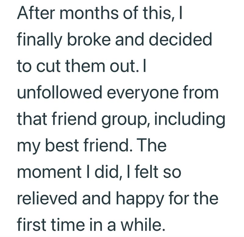 After months of this, I finally broke and decided to cut them out. I unfollowed everyone from that friend group, including my best friend. The moment I did, I felt so relieved and happy for the first time in a while.