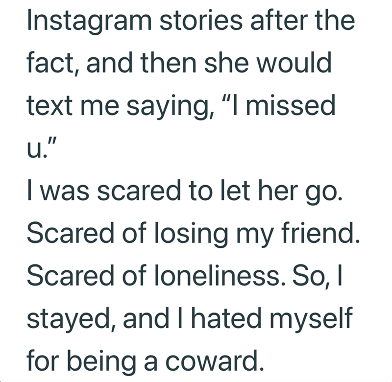 Instagram stories after the fact, and then she would text me saying, "I missed u." I was scared to let her go. Scared of losing my friend. Scared of loneliness. So, I stayed, and I hated myself for being a coward.