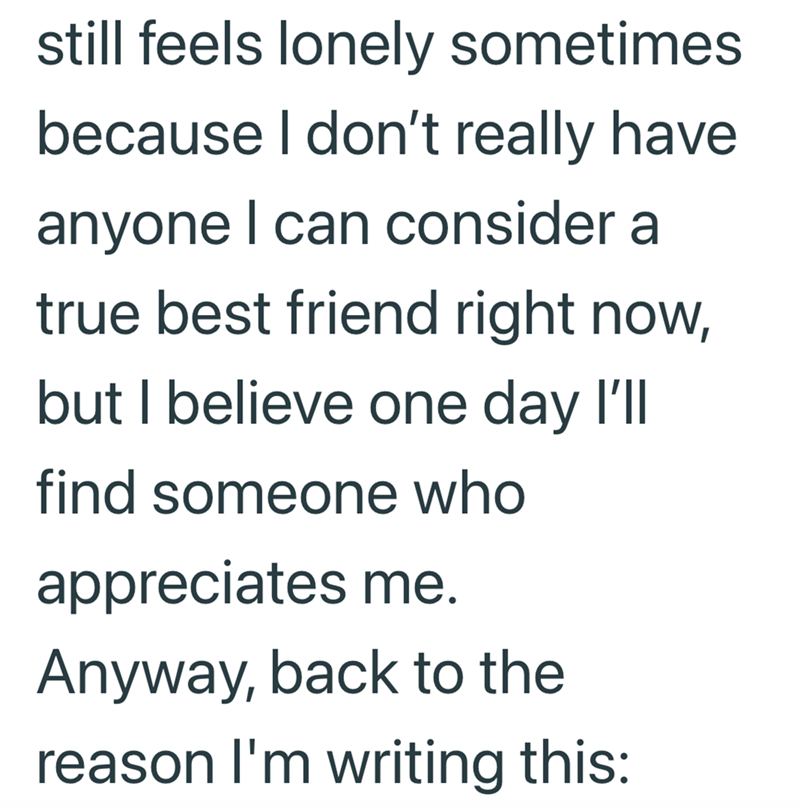 still feels lonely sometimes because I don't really have anyone I can consider a true best friend right now, but I believe one day I'll find someone who appreciates me. Anyway, back to the reason I'm writing this: