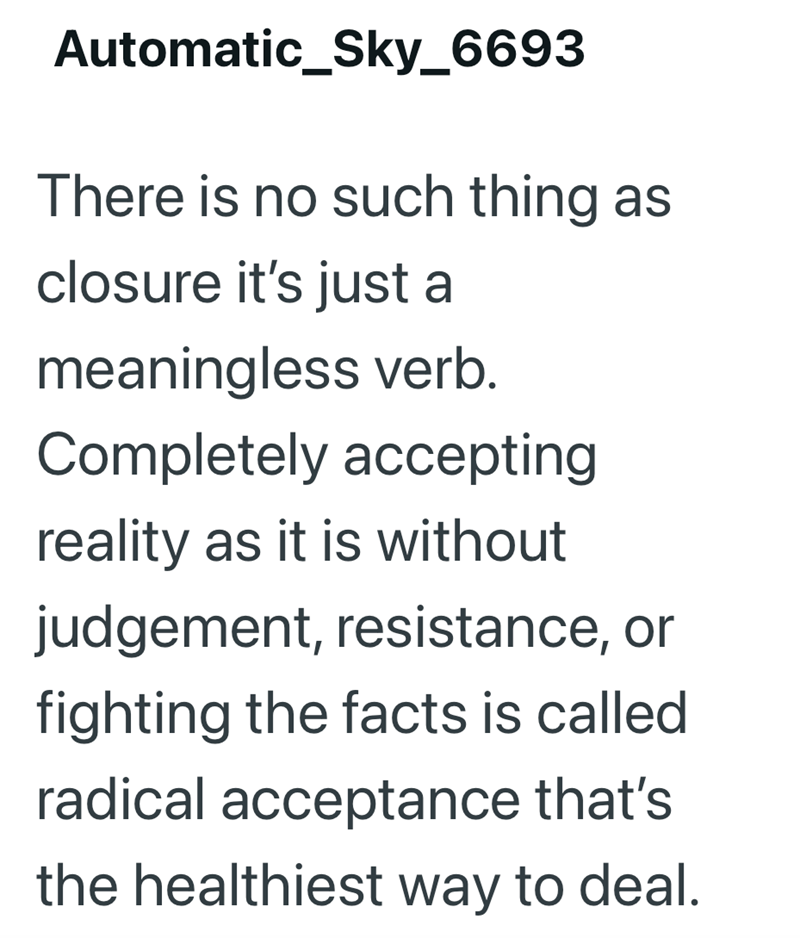 Automatic_Sky_6693 There is no such thing as closure it's just a meaningless verb. Completely accepting reality as it is without judgement, resistance, or fighting the facts is called radical acceptance that's the healthiest way to deal.