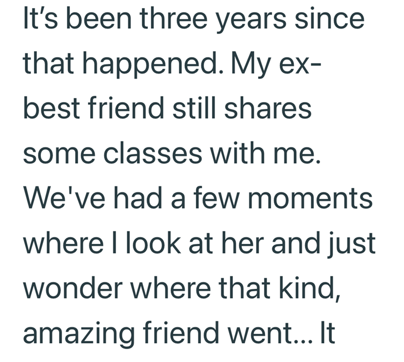 It's been three years since that happened. My ex- best friend still shares some classes with me. We've had a few moments where I look at her and just wonder where that kind, amazing friend went... It