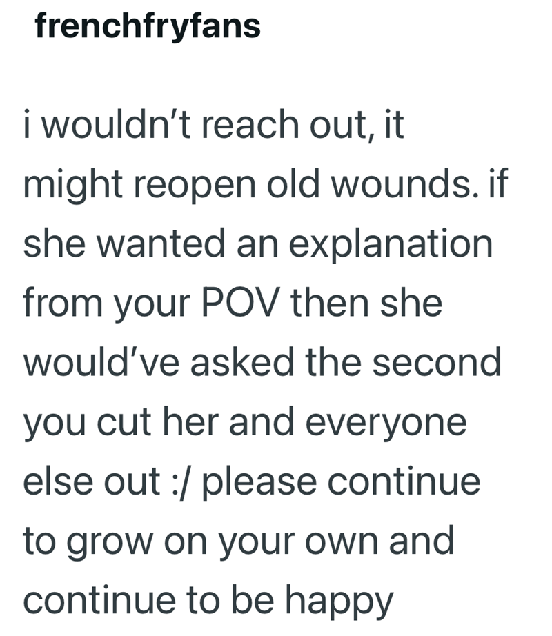 frenchfryfans i wouldn't reach out, it might reopen old wounds. if she wanted an explanation from your POV then she would've asked the second you cut her and everyone. else out :/ please continue to grow on your own and continue to be happy