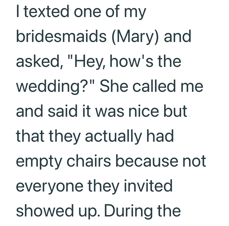 I texted one of my bridesmaids (Mary) and asked, "Hey, how's the wedding?" She called me and said it was nice but that they actually had empty chairs because not everyone they invited showed up. During the