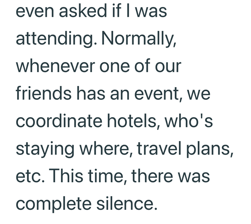even asked if I was attending. Normally, whenever one of our friends has an event, we coordinate hotels, who's staying where, travel plans, etc. This time, there was complete silence.