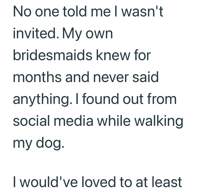 No one told me I wasn't invited. My own bridesmaids knew for months and never said anything. I found out from social media while walking my dog. I would've loved to at least