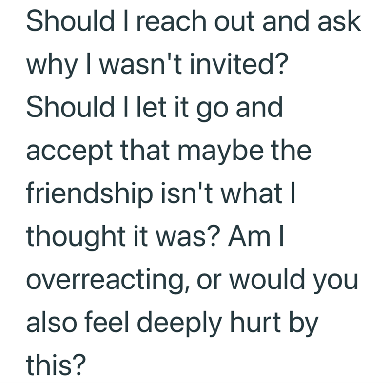 Should I reach out and ask why I wasn't invited? Should I let it go and accept that maybe the friendship isn't what I thought it was? Am I overreacting, or would you also feel deeply hurt by this?