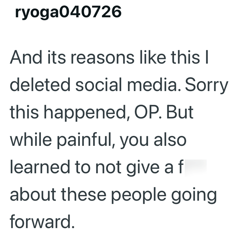 ryoga040726 And its reasons like this I deleted social media. Sorry this happened, OP. But while painful, you also learned to not give a f about these people going forward.