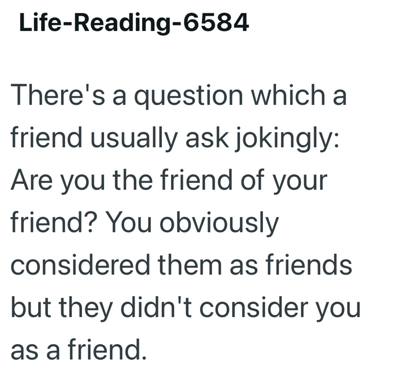 Life-Reading-6584 There's a question which a friend usually ask jokingly: Are you the friend of your friend? You obviously considered them as friends but they didn't consider you as a friend.