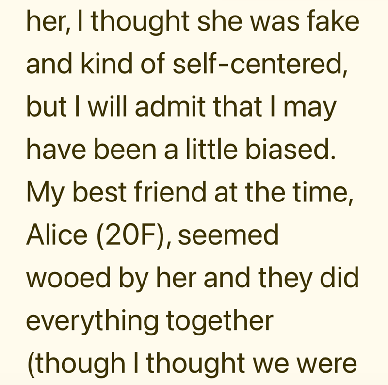 her, I thought she was fake and kind of self-centered, but I will admit that I may have been a little biased. My best friend at the time, Alice (20F), seemed wooed by her and they did everything together (though I thought we were