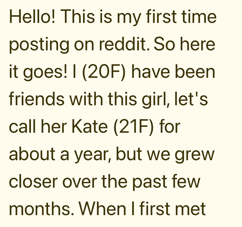 Hello! This is my first time posting on reddit. So here it goes! I (20F) have been friends with this girl, let's call her Kate (21F) for about a year, but we grew closer over the past few months. When I first met