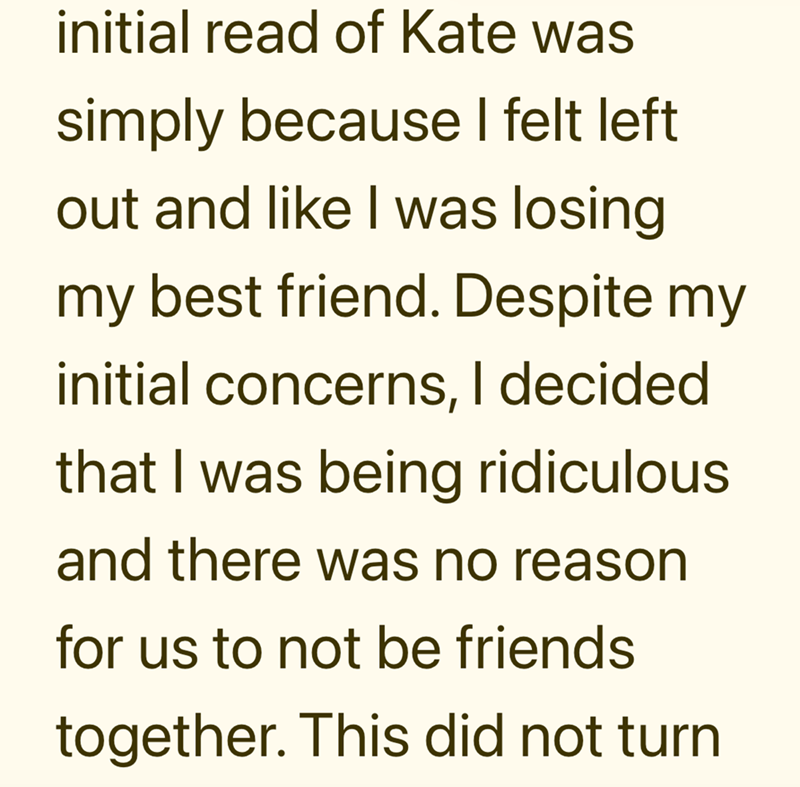 initial read of Kate was simply because I felt left out and like I was losing my best friend. Despite my initial concerns, I decided that I was being ridiculous and there was no reason for us to not be friends together. This did not turn