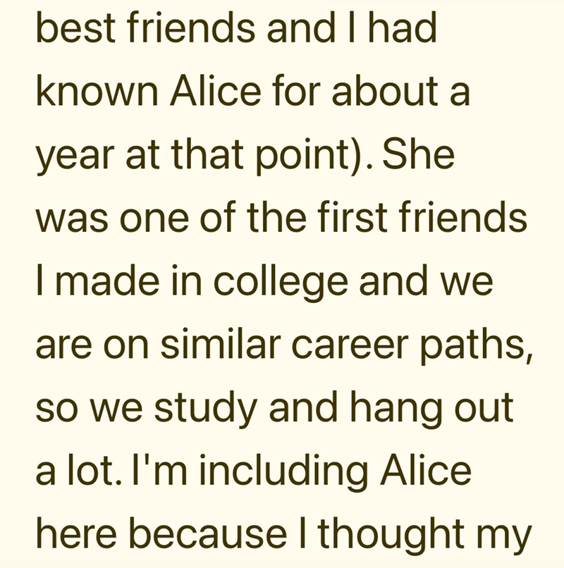 best friends and I had known Alice for about a year at that point). She was one of the first friends I made in college and we are on similar career paths, so we study and hang out a lot. I'm including Alice here because I thought my