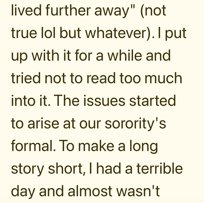 lived further away" (not true lol but whatever). I put up with it for a while and tried not to read too much into it. The issues started to arise at our sorority's formal. To make a long story short, I had a terrible day and almost wasn't