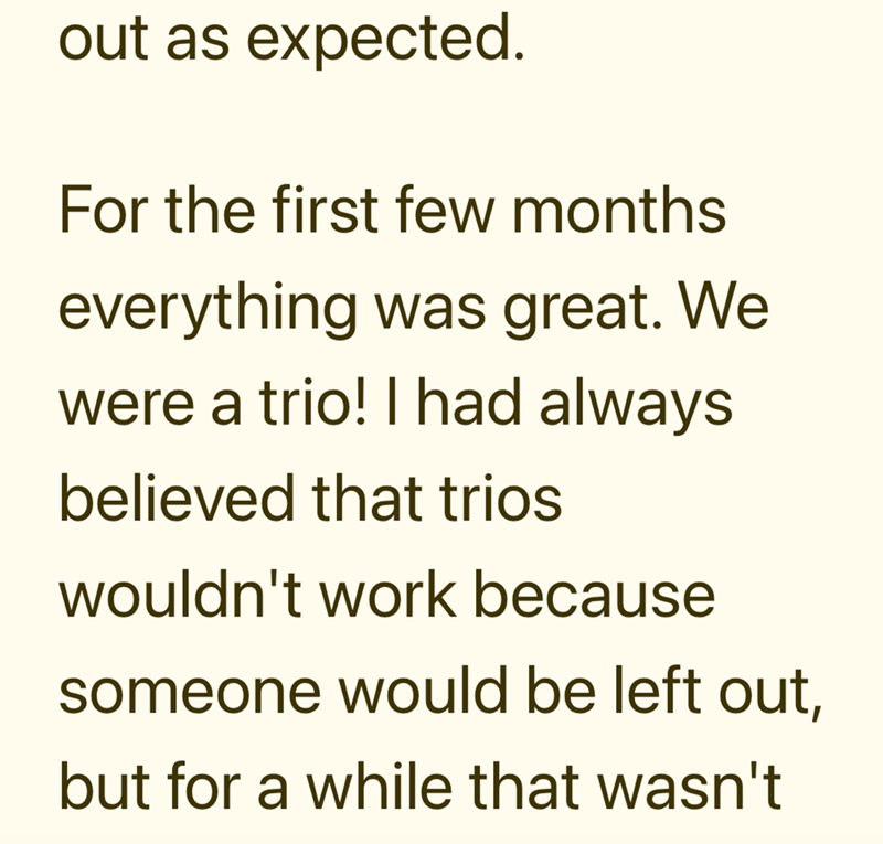 out as expected. For the first few months everything was great. We were a trio! I had always believed that trios wouldn't work because someone would be left out, but for a while that wasn't