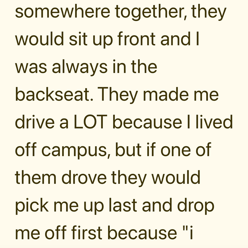 somewhere together, they would sit up front and I was always in the backseat. They made me drive a LOT because I lived off campus, but if one of them drove they would pick me up last and drop me off first because "i