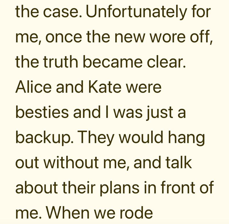 the case. Unfortunately for me, once the new wore off, the truth became clear. Alice and Kate were besties and I was just a backup. They would hang out without me, and talk about their plans in front of me. When we rode