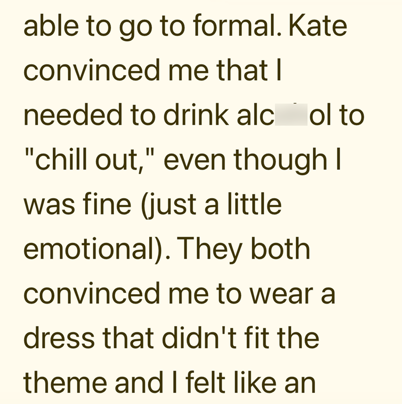 able to go to formal. Kate convinced me that I needed to drink alcol to "chill out," even though I was fine (just a little emotional). They both convinced me to wear a dress that didn't fit the theme and I felt like an