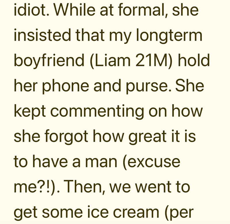 idiot. While at formal, she insisted that my longterm boyfriend (Liam 21M) hold her phone and purse. She kept commenting on how she forgot how great it is to have a man (excuse me?!). Then, we went to get some ice cream (per