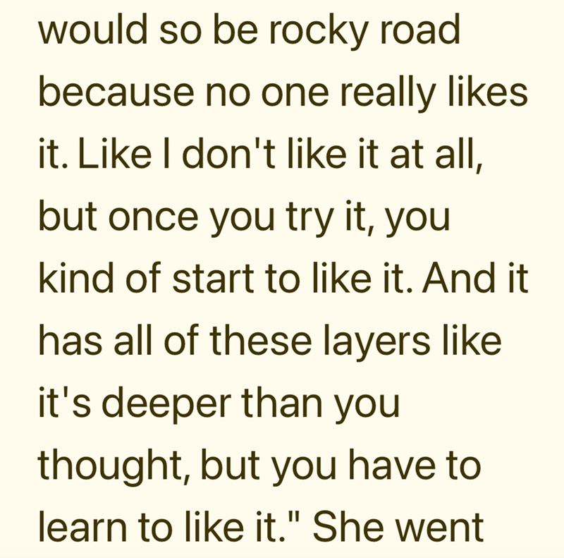 would so be rocky road. because no one really likes it. Like I don't like it at all, but once you try it, you kind of start to like it. And it has all of these layers like it's deeper than you thought, but you have to learn to like it." She went