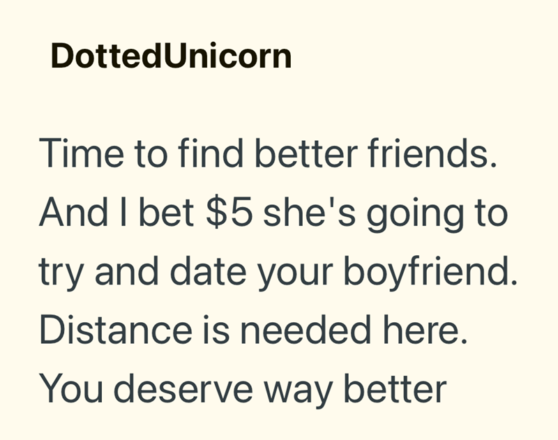 Dotted Unicorn Time to find better friends. And I bet $5 she's going to try and date your boyfriend. Distance is needed here. You deserve way better