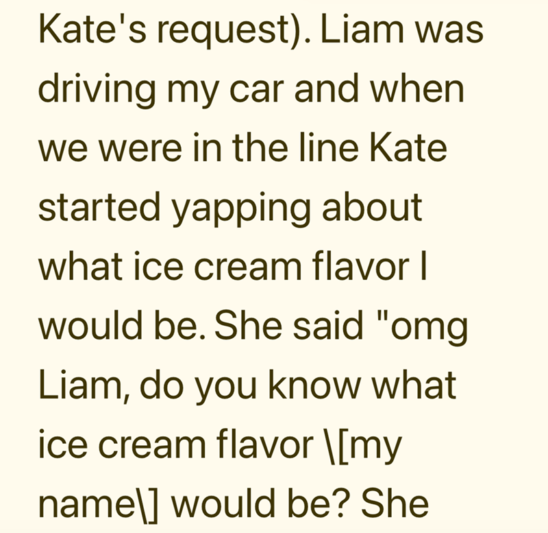 Kate's request). Liam was driving my car and when we were in the line Kate started yapping about what ice cream flavor I would be. She said "omg Liam, do you know what ice cream flavor \[my name\] would be? She