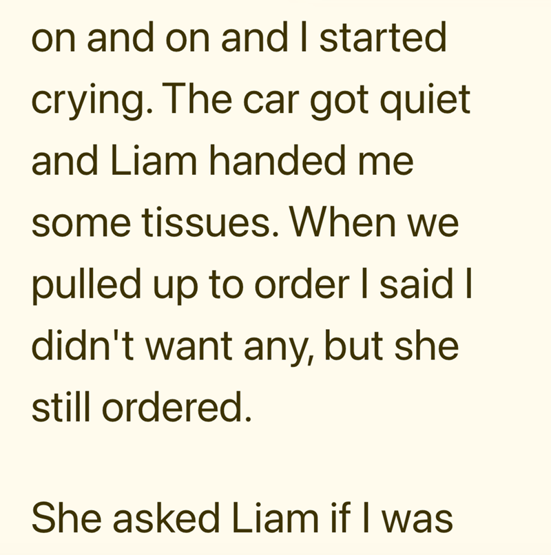 on and on and I started crying. The car got quiet and Liam handed me some tissues. When we pulled up to order I said I didn't want any, but she still ordered. She asked Liam if I was