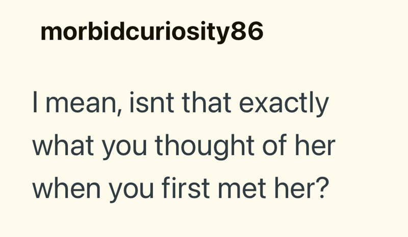 morbidcuriosity86 I mean, isnt that exactly what you thought of her when you first met her?