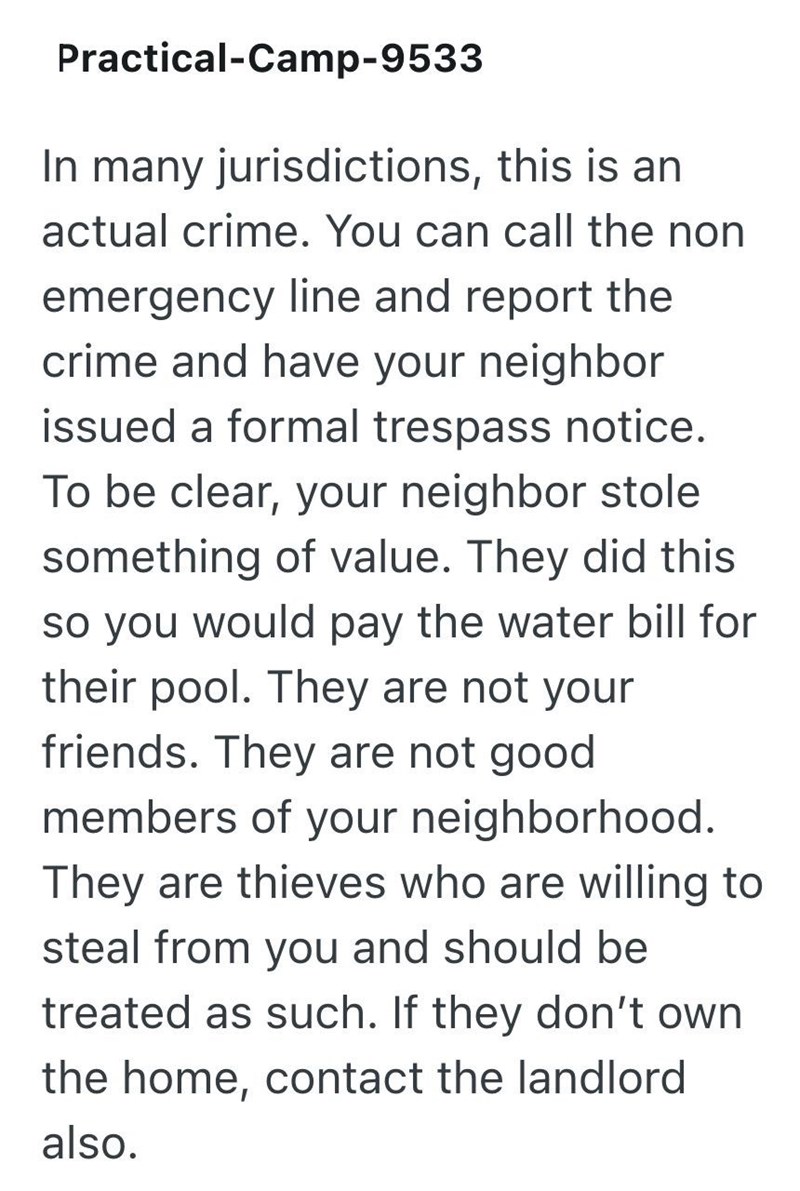 Practical-Camp-9533 In many jurisdictions, this is an actual crime. You can call the non emergency line and report the crime and have your neighbor issued a formal trespass notice. To be clear, your neighbor stole something of value. They did this so you would pay the water bill for their pool. They are not your friends. They are not good members of your neighborhood. They are thieves who are willing to steal from you and should be treated as such. If they don't own the home, contact the landlor