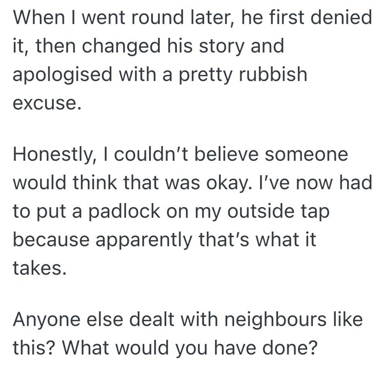 When I went round later, he first denied it, then changed his story and apologised with a pretty rubbish excuse. Honestly, I couldn't believe someone would think that was okay. I've now had to put a padlock on my outside tap because apparently that's what it takes. Anyone else dealt with neighbours like this? What would you have done?