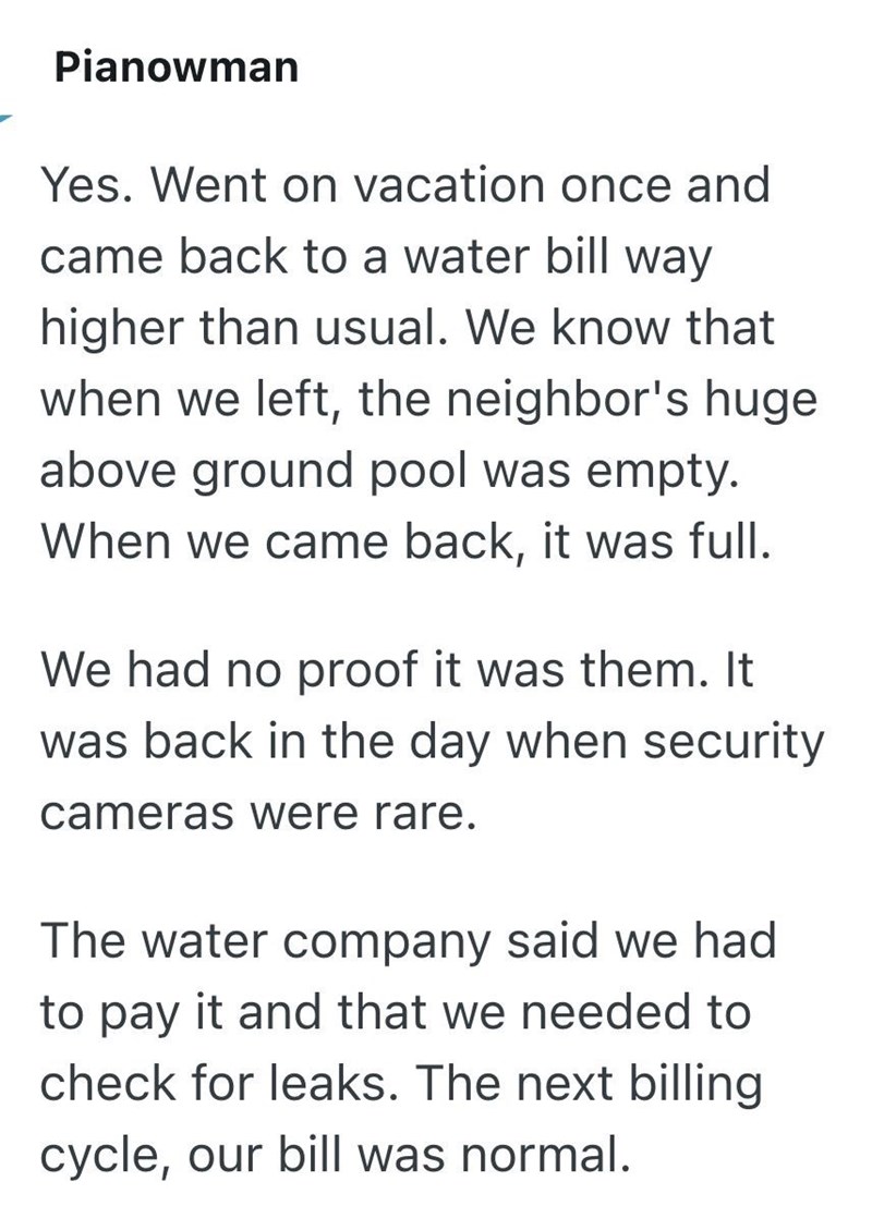 Pianowman Yes. Went on vacation once and came back to a water bill way higher than usual. We know that when we left, the neighbor's huge above ground pool was empty. When we came back, it was full. We had no proof it was them. It was back in the day when security cameras were rare. The water company said we had to pay it and that we needed to check for leaks. The next billing cycle, our bill was normal.