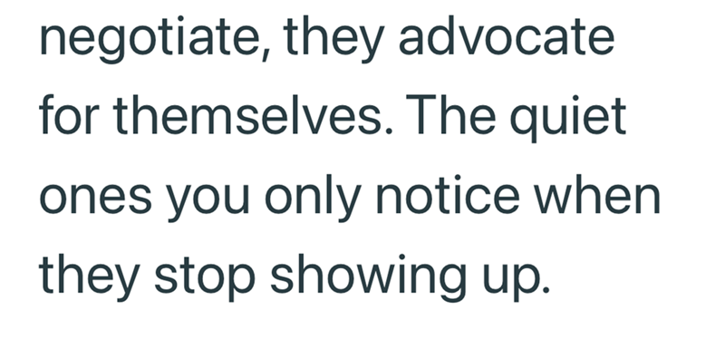 negotiate, they advocate for themselves. The quiet ones you only notice when they stop showing up.